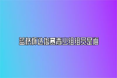 蓝桥杯选拔赛青少组组员是谁 