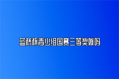 蓝桥杯青少组国赛三等奖难吗 