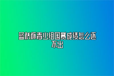 蓝桥杯青少组国赛成绩怎么还不出