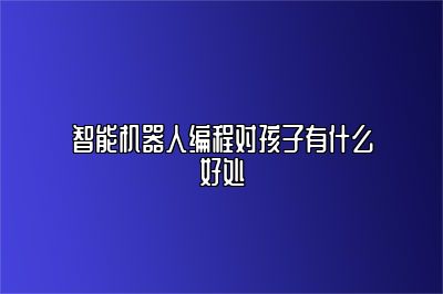 智能机器人编程对孩子有什么好处 