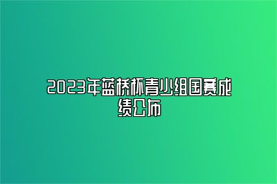 2023年蓝桥杯青少组国赛成绩公布 