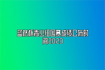 蓝桥杯青少组国赛成绩公布时间2023