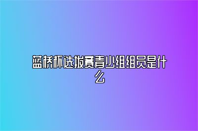 蓝桥杯选拔赛青少组组员是什么