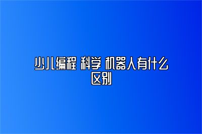 少儿编程 科学 机器人有什么区别 