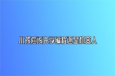 小孩应该先学编程还是机器人 