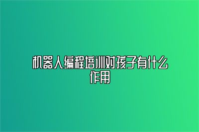 机器人编程培训对孩子有什么作用 